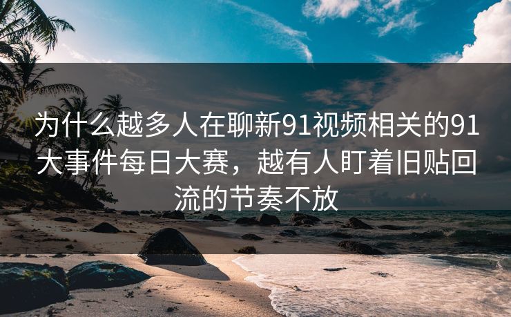 为什么越多人在聊新91视频相关的91大事件每日大赛，越有人盯着旧贴回流的节奏不放