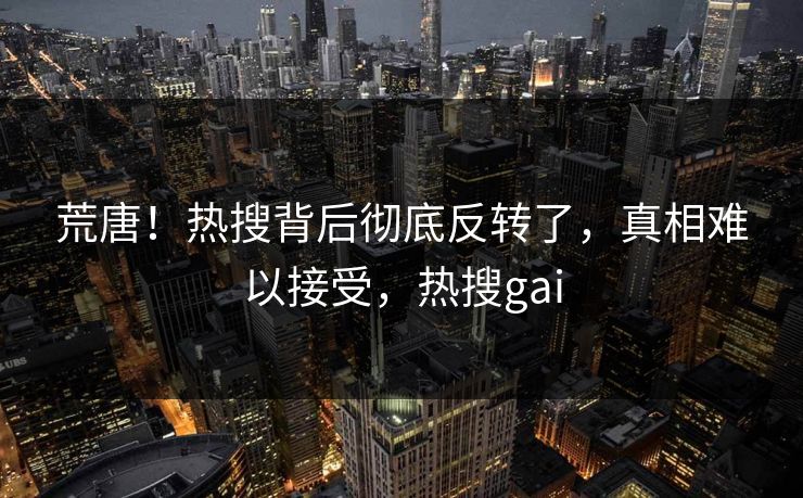 荒唐！热搜背后彻底反转了，真相难以接受，热搜gai